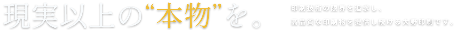 現実以上の“本物”を。印刷技術の限界を追求し、高品質な印刷物を提供し続ける大野印刷です。