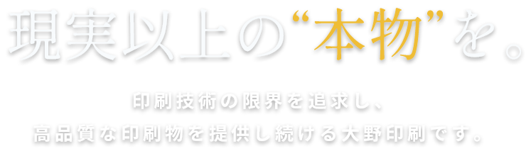 現実以上の“本物”を。印刷技術の限界を追求し、高品質な印刷物を提供し続ける大野印刷です。